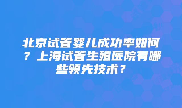 北京试管婴儿成功率如何?上海试管生殖医院有哪些领先技术?