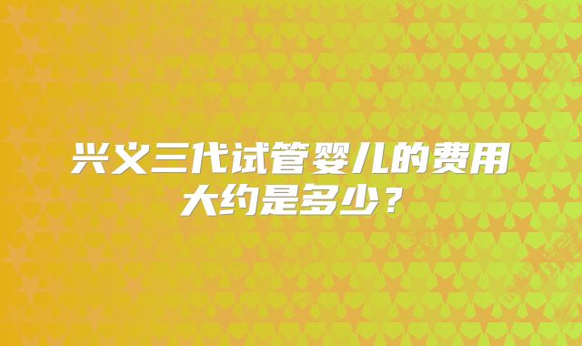 兴义三代试管婴儿的费用大约是多少？