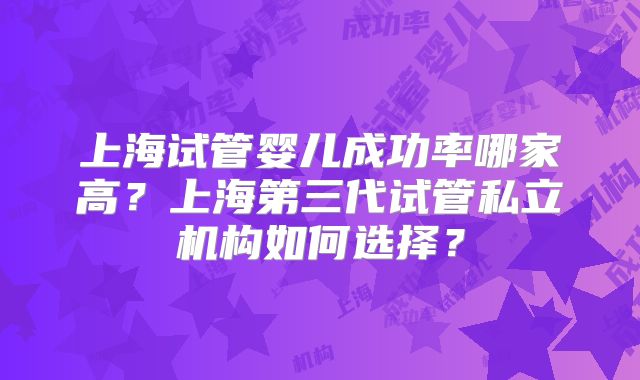 上海试管婴儿成功率哪家高？上海第三代试管私立机构如何选择？