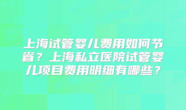 上海试管婴儿费用如何节省？上海私立医院试管婴儿项目费用明细有哪些？