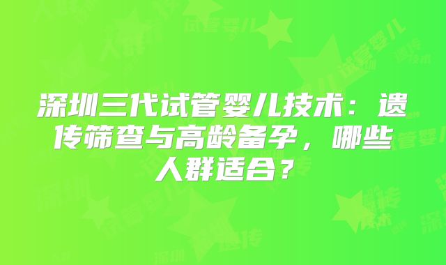 深圳三代试管婴儿技术：遗传筛查与高龄备孕，哪些人群适合？