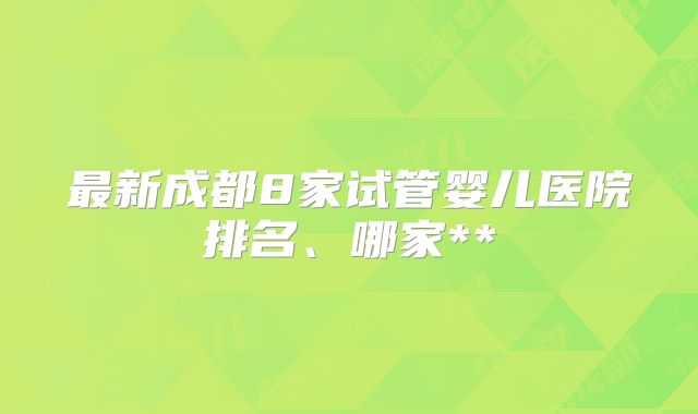 最新成都8家试管婴儿医院排名、哪家**