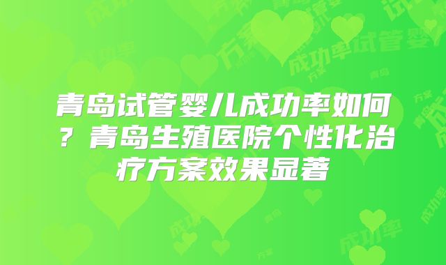 青岛试管婴儿成功率如何？青岛生殖医院个性化治疗方案效果显著