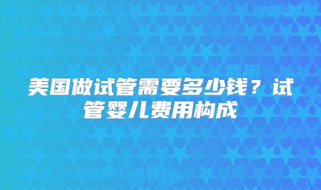美国做试管需要多少钱?试管婴儿费用构成
