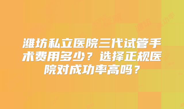 潍坊私立医院三代试管手术费用多少?选择正规医院对成功率高吗?