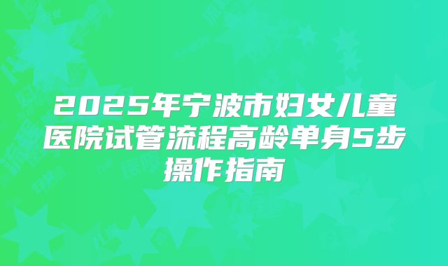 2025年宁波市妇女儿童医院试管流程高龄单身5步操作指南