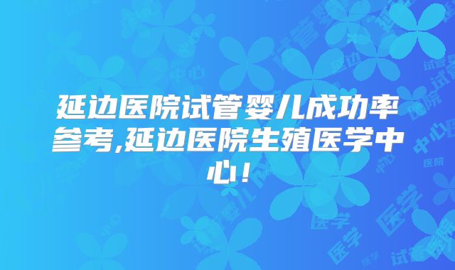 延边医院试管婴儿成功率参考,延边医院生殖医学中心！