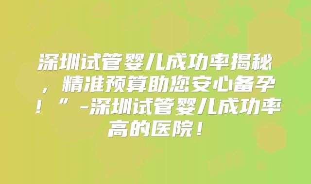 深圳试管婴儿成功率揭秘，精准预算助您安心备孕！”-深圳试管婴儿成功率高的医院！