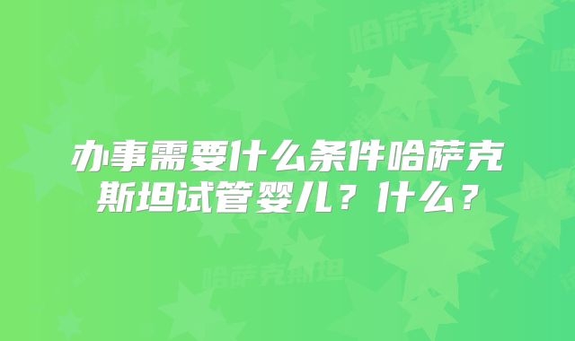 办事需要什么条件哈萨克斯坦试管婴儿？什么？