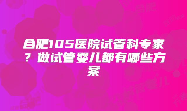 合肥105医院试管科专家？做试管婴儿都有哪些方案