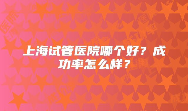 上海试管医院哪个好？成功率怎么样？