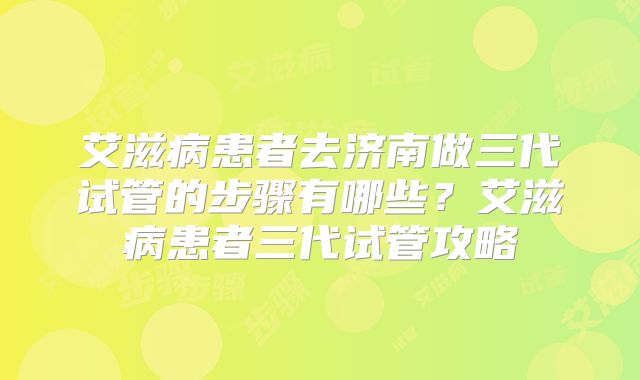 艾滋病患者去济南做三代试管的步骤有哪些？艾滋病患者三代试管攻略