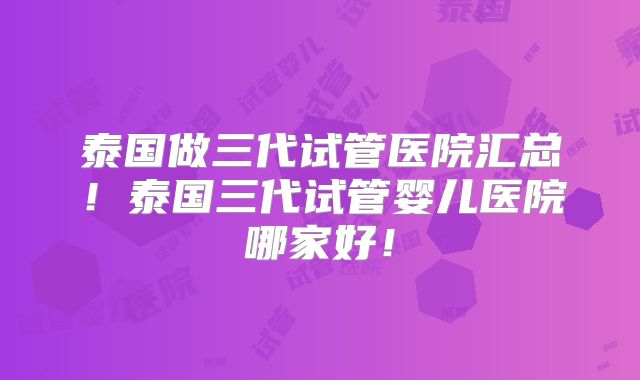 泰国做三代试管医院汇总！泰国三代试管婴儿医院哪家好！