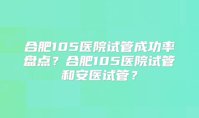 合肥105医院试管成功率盘点？合肥105医院试管和安医试管？