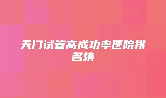 天门试管高成功率医院排名榜
