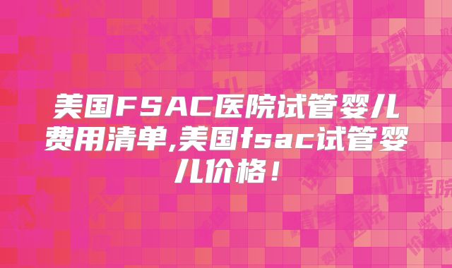 美国FSAC医院试管婴儿费用清单,美国fsac试管婴儿价格!