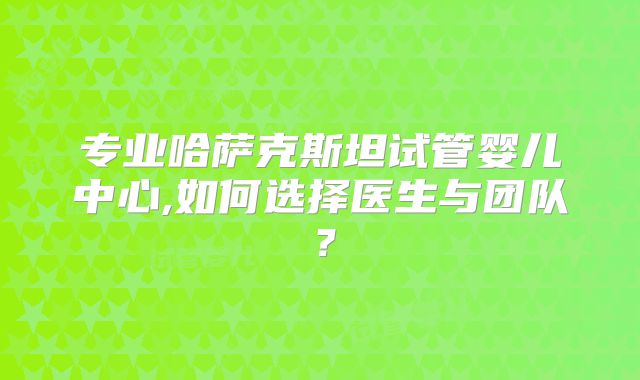 专业哈萨克斯坦试管婴儿中心,如何选择医生与团队？