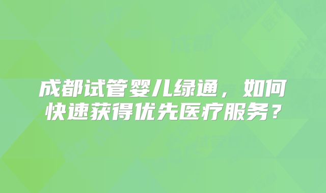 成都试管婴儿绿通,如何快速获得优先医疗服务?