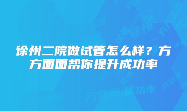 徐州二院做试管怎么样?方方面面帮你提升成功率