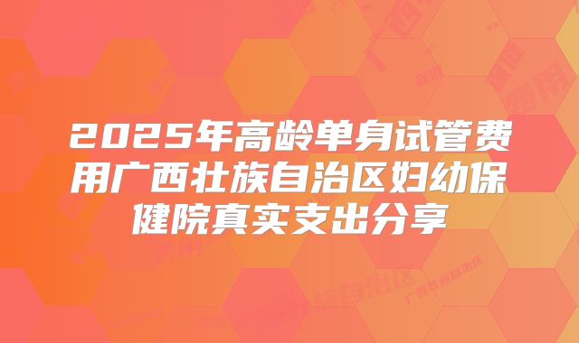 2025年高龄单身试管费用广西壮族自治区妇幼保健院真实支出分享
