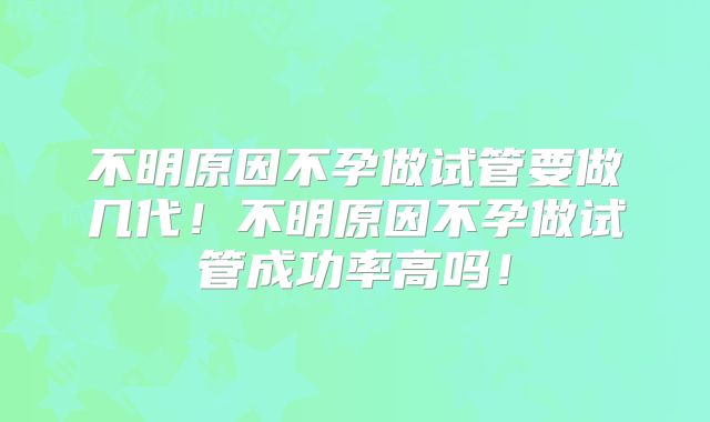 不明原因不孕做试管要做几代!不明原因不孕做试管成功率高吗!
