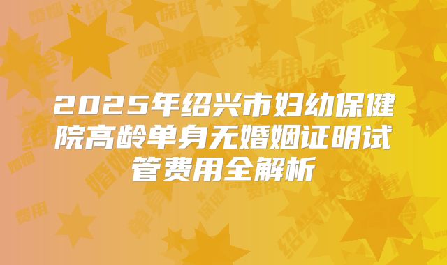 2025年绍兴市妇幼保健院高龄单身无婚姻证明试管费用全解析