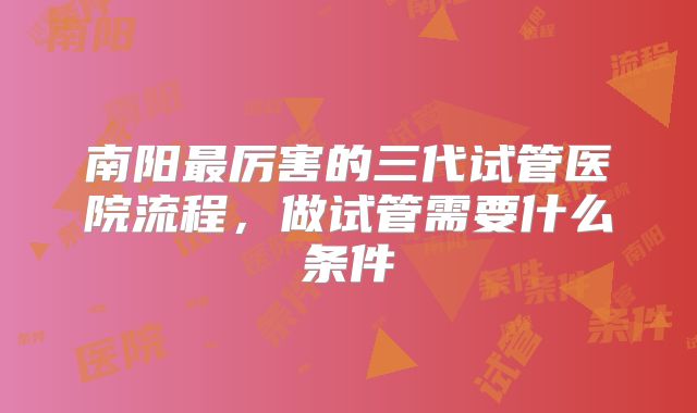 南阳最厉害的三代试管医院流程，做试管需要什么条件