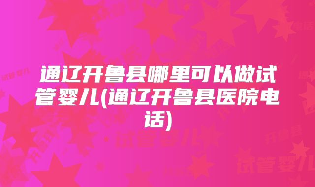 通辽开鲁县哪里可以做试管婴儿(通辽开鲁县医院电话)