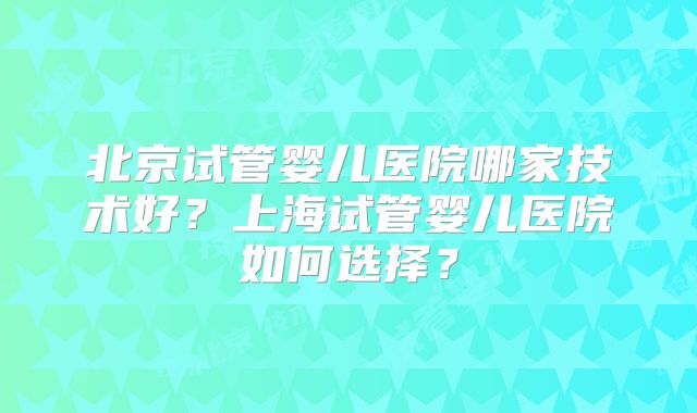 北京试管婴儿医院哪家技术好？上海试管婴儿医院如何选择？
