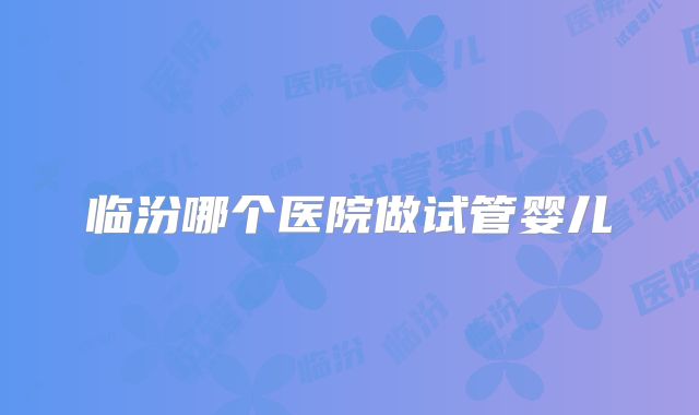 临汾哪个医院做试管婴儿