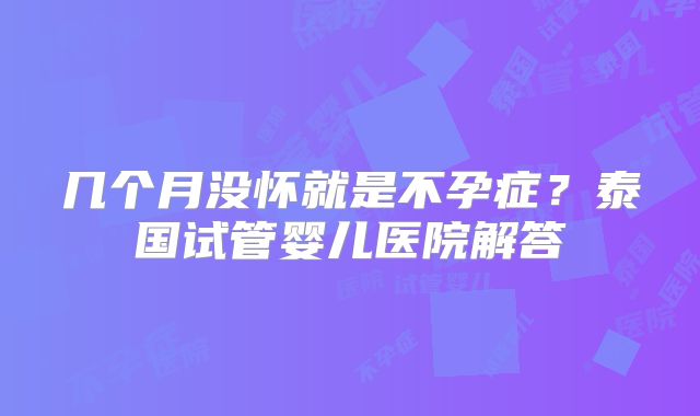 几个月没怀就是不孕症？泰国试管婴儿医院解答