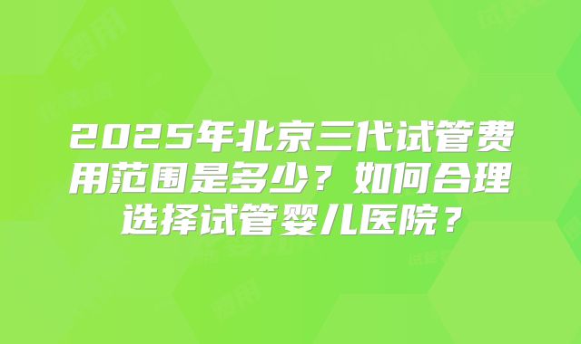 2025年北京三代试管费用范围是多少?如何合理选择试管婴儿医院?