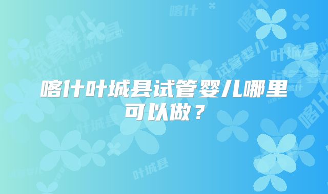 喀什叶城县试管婴儿哪里可以做？