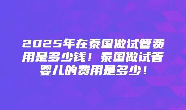 2025年在泰国做试管费用是多少钱！泰国做试管婴儿的费用是多少！