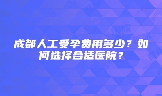 成都人工受孕费用多少？如何选择合适医院？