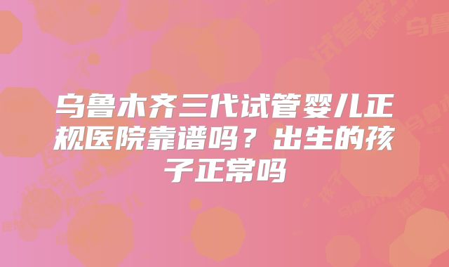 乌鲁木齐三代试管婴儿正规医院靠谱吗？出生的孩子正常吗