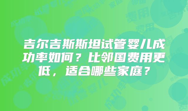 吉尔吉斯斯坦试管婴儿成功率如何？比邻国费用更低，适合哪些家庭？