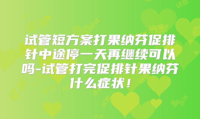 试管短方案打果纳芬促排针中途停一天再继续可以吗-试管打完促排针果纳芬什么症状！