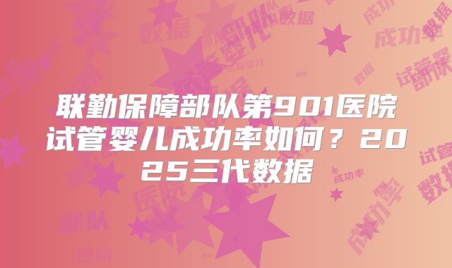 联勤保障部队第901医院试管婴儿成功率如何?2025三代数据