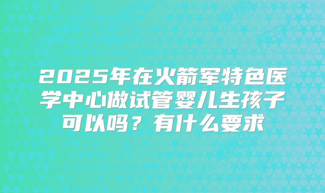 2025年在火箭军特色医学中心做试管婴儿生孩子可以吗？有什么要求