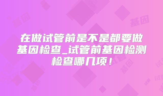 在做试管前是不是都要做基因检查_试管前基因检测检查哪几项！