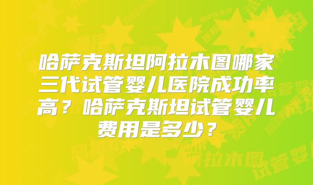 哈萨克斯坦阿拉木图哪家三代试管婴儿医院成功率高?哈萨克斯坦试管婴儿费用是多少?