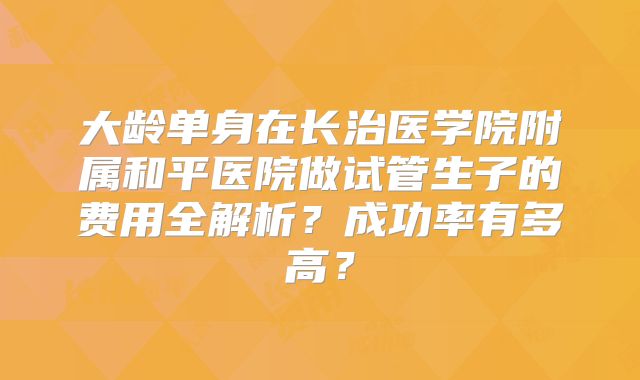 大龄单身在长治医学院附属和平医院做试管生子的费用全解析？成功率有多高？