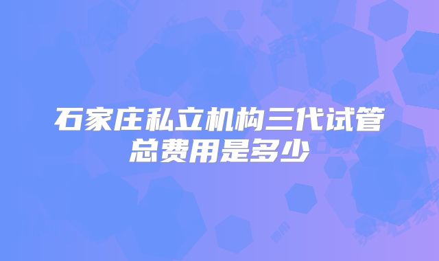 石家庄私立机构三代试管总费用是多少
