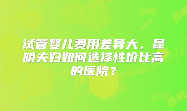 试管婴儿费用差异大，昆明夫妇如何选择性价比高的医院？