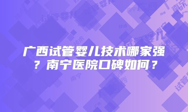 广西试管婴儿技术哪家强?南宁医院口碑如何?