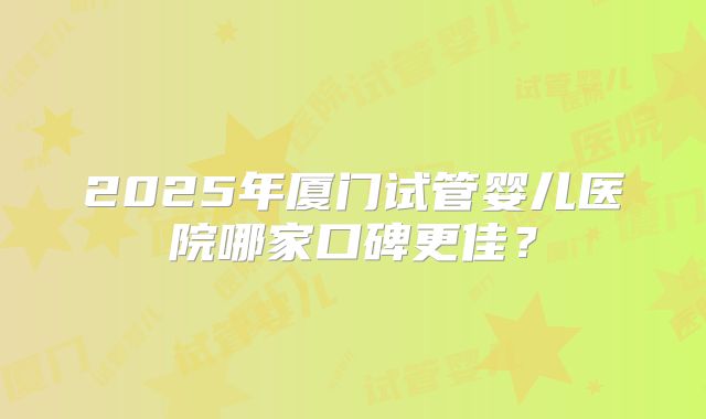 2025年厦门试管婴儿医院哪家口碑更佳？