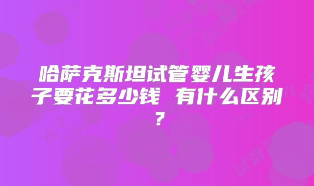 哈萨克斯坦试管婴儿生孩子要花多少钱 有什么区别?