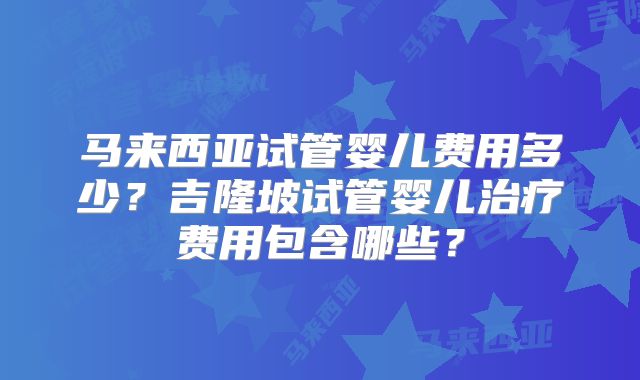 马来西亚试管婴儿费用多少?吉隆坡试管婴儿治疗费用包含哪些?