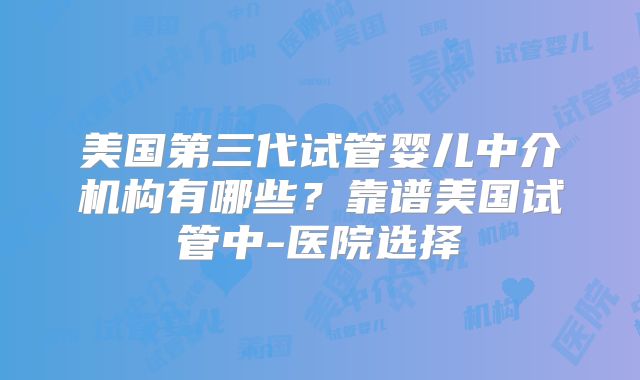 美国第三代试管婴儿中介机构有哪些？靠谱美国试管中-医院选择